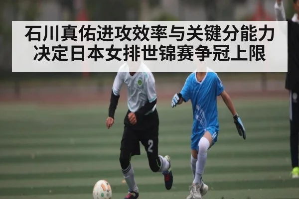 石川真佑进攻效率与关键分能力 决定日本女排世锦赛争冠上限