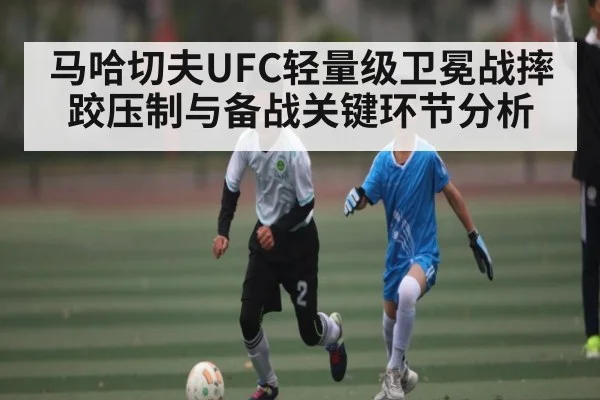 马哈切夫UFC轻量级卫冕战摔跤压制与备战关键环节分析