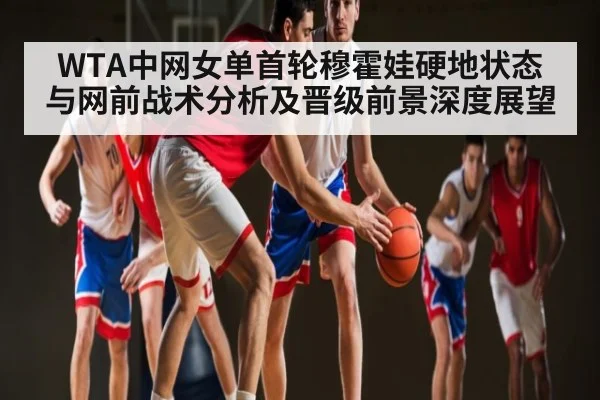 WTA中网女单首轮穆霍娃硬地状态与网前战术分析及晋级前景深度展望
