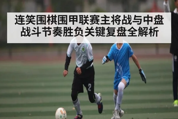 连笑围棋围甲联赛主将战与中盘战斗节奏胜负关键复盘全解析