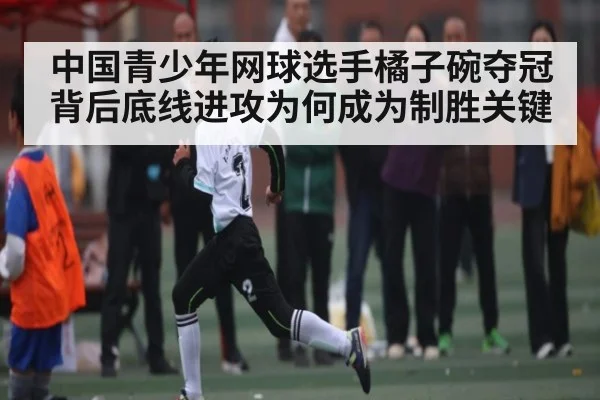 中国青少年网球选手橘子碗夺冠背后底线进攻为何成为制胜关键